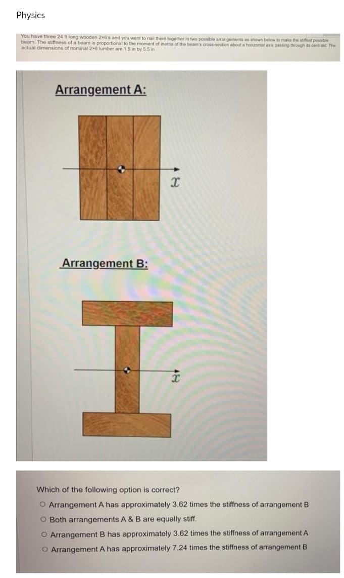 Physics
You have three 24 ft long wooden 2x6's and you want to nail them together in two possible arrangements as shown below to make the stifest possible
beam. The stiffness of a beam is proportional to the moment of inertia of the beam's cross-section about a horizontal axis passing through its centroid. The
actual dimensions of nominal 2x6 lumber are 1.5 in by 5.5 in.
Arrangement A:
Arrangement B:
Which of the following option is correct?
O Arrangement A has approximately 3.62 times the stiffness of arrangement B
O Both arrangements A & B are equally stiff.
O Arrangement B has approximately 3.62 times the stiffness of arrangement A
O Arrangement A has approximately 7.24 times the stiffness of arrangement B
