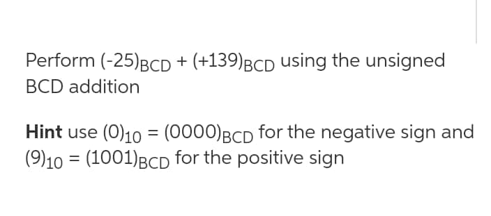 Perform (-25)BCD + (+139)BCD using the unsigned
BCD addition
Hint use (0)10 = (0000)BCD for the negative sign and
(9)10 = (1001)BCD for the positive sign
%3D
%3D
