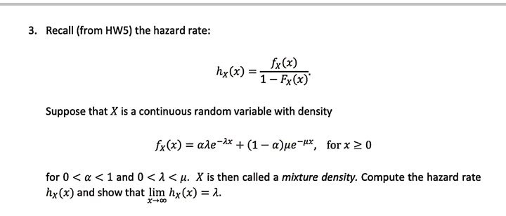 3. Recall (from HW5) the hazard rate:
fx(x)
hx(x)
1- Fx(x)'
Suppose that X is a continuous random variable with density
fx(x) = ale-ax + (1– a)µe¬Hx, for x > 0
%3D
for 0 < a <1 and 0 <1 < µ. X is then called a mixture density. Compute the hazard rate
hx(x) and show that lim hx(x) = a.
ズ→0
