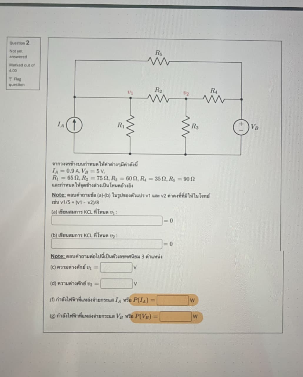 Question 2
Not yet
answered
Marked out of
4.00
Flag
question
R5
w
R2
RA
U2
ww
ww
w
VB
R3
ww
R₁.
IA
จากวงจรข้างบนกำหนดให้ค่าต่างๆ มีค่าดังนี้
IA= 0.9 A, VB=5V.
R = 65 Q, R2 = 75 0, R3 = 600, R = 35 0, R, = 90 0
และกำหนดให้จุดข้างล่างเป็นโหมดอ้างอิง
Note: ตอบคำถามข้อ (a)-(b) ในรูปของตัวแปร V1 และ V2 ค่าคงที่ที่มีให้ในโจทย์
เช่น V1/5 + (V1 - v2y8
(a) เขียนสมการ KCL ที่โหนด ) :
(b) เขียนสมการ KCL ที่โหนด 12:
Note: ตอบคำถามต่อไปนี้เป็นตัวเลขทศนิยม 3 ตำแหน่ง
(c) ความต่างศักย์ =
(d) ความต่างศักย์ 1 =
V
(6) กำลังไฟฟ้าที่แหล่งจ่ายกระแส IA หรือ PIA) =
(g) กำลังไฟฟ้าที่แหล่งจ่ายกระแส Vs หรือ P(VB) =
0
= 0
W
W