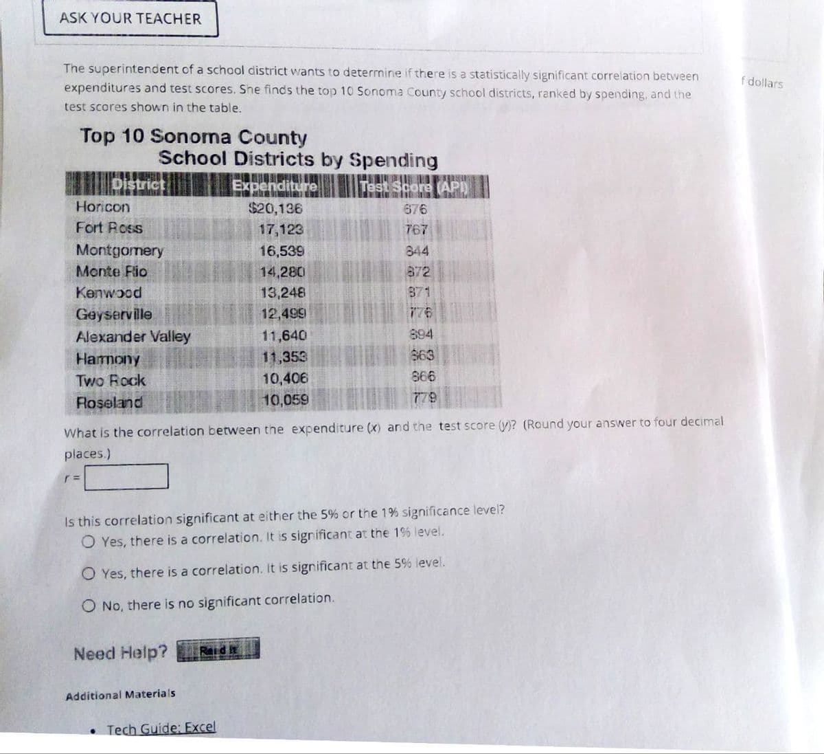 ASK YOUR TEACHER
The superintendent of a school district wants to determine if there is a statistically significant correlation between
expenditures and test scores. She finds the top 10 Sonoma County school districts, ranked by spending, and the
test scores shown in the table.
Top 10 Sonoma County
School Districts by Spending
f dollars
District
Expenditure
Test Score (API)
Horicon
$20,136
676
Fort Ross
17,123
767
Montgomery
16,539
844
Monte Fio
14,280
872
Kenwood
13,248
871
Geyserville
12,499
776
Alexander Valley
11,640
894
Harmony
11,353
863
Two Rock
10,406
866
Roseland
10,059
779
What is the correlation between the expenditure (x) and the test score (y)? (Round your answer to four decimal
places.)
r =
Is this correlation significant at either the 5% or the 1% significance level?
Yes, there is a correlation. It is significant at the 1% level.
Yes, there is a correlation. It is significant at the 5% level.
O No, there is no significant correlation.
Need Help?
Reid it
Additional Materials
Tech Guide: Excel