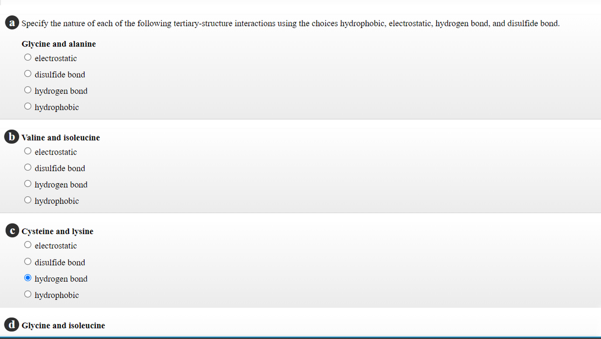 a Specify the nature of each of the following tertiary-structure interactions using the choices hydrophobic, electrostatic, hydrogen bond, and disulfide bond.
Glycine and alanine
O electrostatic
O disulfide bond
O hydrogen bond
O hydrophobic
b Valine and isoleucine
O electrostatic
O disulfide bond
O hydrogen bond
O hydrophobic
c Cysteine and lysine
O electrostatic
O disulfide bond
O hydrogen bond
O hydrophobic
d Glycine and isoleucine
