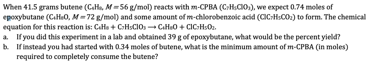 When 41.5 grams butene (C4H8, M = 56 g/mol) reacts with m-CPBA (C7H5C1O3), we expect 0.74 moles of
epoxybutane (C4H8O, M = 72 g/mol) and some amount of m-chlorobenzoic acid (CIC7H5CO₂) to form. The chemical
equation for this reaction is: C4H8 + C7H5C1O3 → C4H8O + ClC7H5O2.
a.
b.
If you did this experiment in a lab and obtained 39 g of epoxybutane, what would be the percent yield?
If instead you had started with 0.34 moles of butene, what is the minimum amount of m-CPBA (in moles)
required to completely consume the butene?