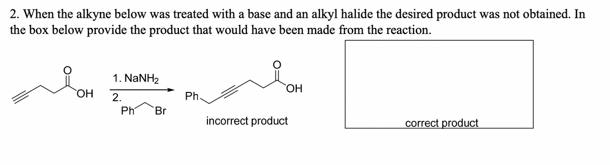 2. When the alkyne below was treated with a base and an alkyl halide the desired product was not obtained. In
the box below provide the product that would have been made from the reaction.
OH
1. NaNH2
2.
Ph
Br
Ph.
OH
incorrect product
correct product