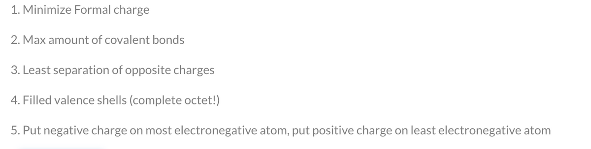 1. Minimize Formal charge
2. Max amount of covalent bonds
3. Least separation of opposite charges
4. Filled valence shells (complete octet!)
5. Put negative charge on most electronegative atom, put positive charge on least electronegative atom