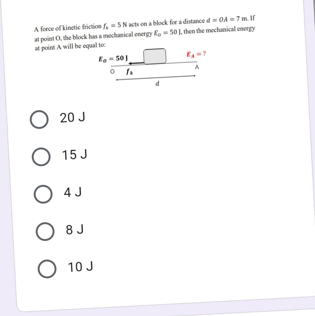 A force of kinetic friction fk = 5 N acts on a block for a distance d = OA = 7 m. If
at point O, the block has a mechanical energy Eo = 50 J, then the mechanical energy
at point A will be equal to:
Eo
= 50 J
EA = ?
O
A
d
O 20 J
O
15 J
O 4 J
8 J
O
10 J
fk