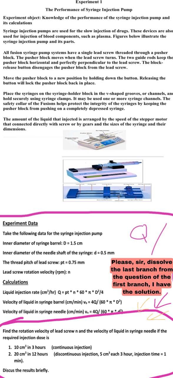 Experiment 1
The Performance of Syringe Injection Pump
Experiment object: Knowledge of the performance of the syringe injection pump and
its calculations
Syringe injection pumps are used for the slow injection of drugs. These devices are also
used for injection of blood components, such as plasma. Figures below illustrate the
syringe injection pump and its parts.
All fusion syringe pump systems have a single lead screw threaded through a pusher
block. The pusher block moves when the lead screw turns. The two guide rods keep the
pusher block horizontal and perfectly perpendicular to the lead screw. The block-
release button disengages the pusher block from the lead screw.
Move the pusher block to a new position by holding down the button. Releasing the
button will lock the pusher block back in place.
Place the syringes on the syringe-holder block in the v-shaped grooves, or channels, and
hold securely using syringe clamps. It may be used one or more syringe channels. The
safety collar of the Fusions helps protect the integrity of the syringes by keeping the
pusher block from pushing on a completely depressed syringe.
The amount of the liquid that injected is arranged by the speed of the stepper motor
that connected directly with screw or by gears and the sizes of the syringe and their
dimensions.
Experiment Data
Take the following data for the syringe injection pump
Q/
Inner diameter of syringe barrel: D = 1.5 cm
Inner diameter of the needle shaft of the syringe: d = 0.5 mm
The thread pitch of lead screw: pt = 0.75 mm
Lead screw rotation velocity (rpm): n
Please, sir, dissolve
the last branch from
the question of the
first branch, I have
the solution.
Calculations
Liquid injection rate (cm³/hr) Q = pt*n*60** D²/4
Velocity of liquid in syringe barrel (cm/min) vb = 4Q/ (60** D²)
Velocity of liquid in syringe needle (cm/min) V₁ = 40/ (60* * ²1
Find the rotation velocity of lead screw n and the velocity of liquid in syringe needle if the
required injection dose is
1. 10 cm³ in 3 hours
(continuous injection)
2. 20 cm³ in 12 hours
(discontinuous injection, 5 cm³ each 3 hour, injection time = 1
min).
Discus the results briefly.