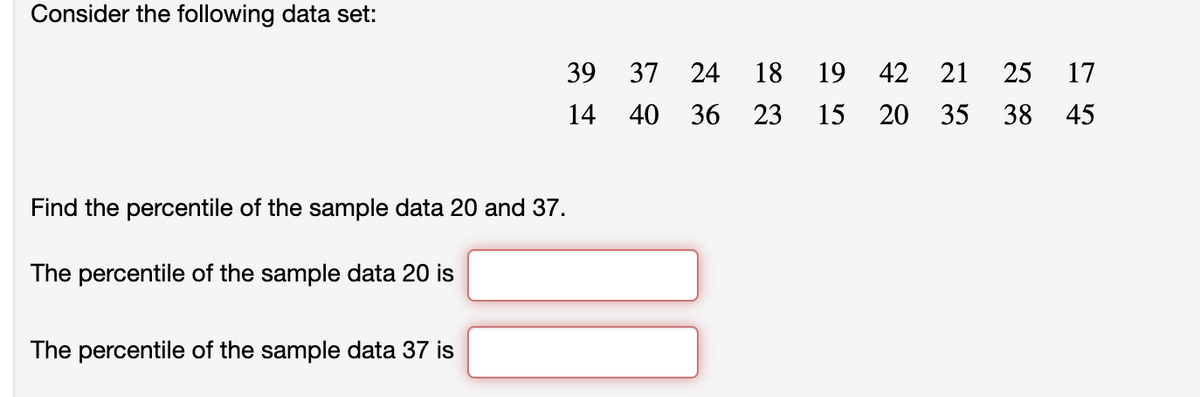 Consider the following data set:
Find the percentile of the sample data 20 and 37.
The percentile of the sample data 20 is
The percentile of the sample data 37 is
39
14
37 24 18 19 42 21 25 17
40 36 23 15 20 35 38 45