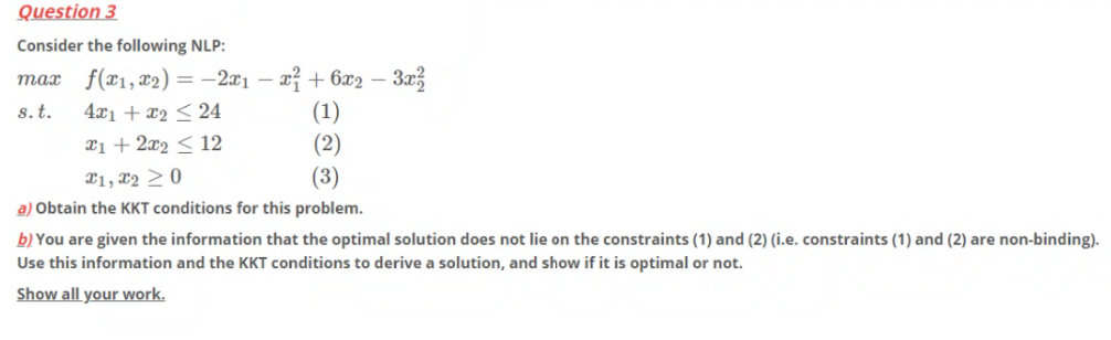 Question 3
Consider the following NLP:
f(x1, x2) = -2x1 – x² + 6x2 –
(1)
(2)
(3)
тах
4x1 + x2 < 24
Xi + 2x2 < 12
s.t.
21, x2 >0
a) Obtain the KKT conditions for this problem.
b) You are given the information that the optimal solution does not lie on the constraints (1) and (2) (i.e. constraints (1) and (2) are non-binding).
Use this information and the KKT conditions to derive a solution, and show if it is optimal or not.
Show all your work.
