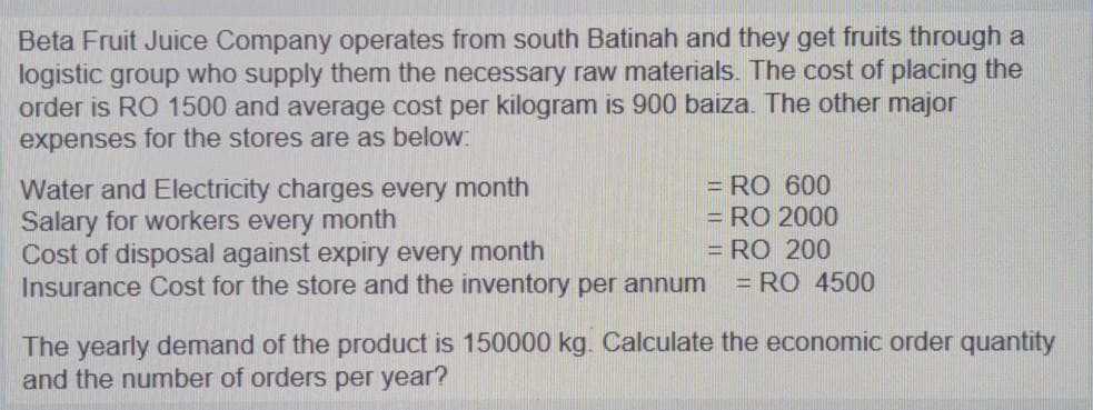 Beta Fruit Juice Company operates from south Batinah and they get fruits through a
logistic group who supply them the necessary raw materials. The cost of placing the
order is RO 1500 and average cost per kilogram is 900 baiza. The other major
expenses for the stores are as below:
= RO 600
= RO 2000
Water and Electricity charges every month
Salary for workers every month
Cost of disposal against expiry every month
Insurance Cost for the store and the inventory per annum
= RO 200
= RO 4500
The yearly demand of the product is 150000 kg. Calculate the economic order quantity
and the number of orders per year?
