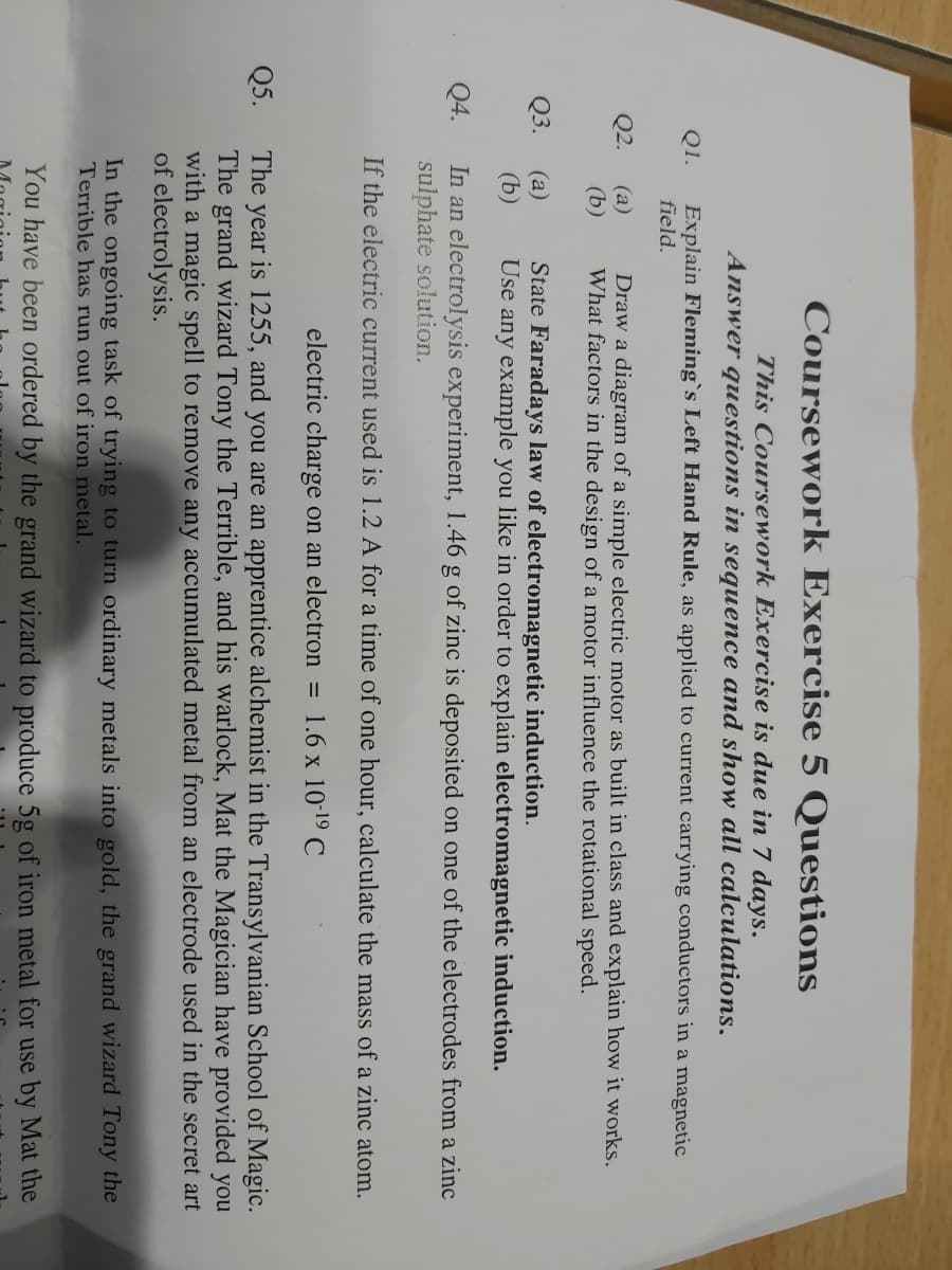 Q1.
Q2.
Q3.
Q4.
Q5.
Explain Fleming`s Left Hand Rule, as applied to current carrying conductors in a magnetic
field.
(a)
(b)
Coursework Exercise 5 Questions
This Coursework Exercise is due in 7 days.
Answer questions in sequence and show all calculations.
(a)
(b)
Draw a diagram of a simple electric motor as built in class and explain how it works.
What factors in the design of a motor influence the rotational speed.
State Faradays law of electromagnetic induction.
Use any example you like in order to explain electromagnetic induction.
In an electrolysis experiment, 1.46 g of zinc is deposited on one of the electrodes from a zinc
sulphate solution.
If the electric current used is 1.2 A for a time of one hour, calculate the mass of a zinc atom.
electric charge on an electron = 1.6 x 10-¹⁹ C
The year is 1255, and you are an apprentice alchemist in the Transylvanian School of Magic.
The grand wizard Tony the Terrible, and his warlock, Mat the Magician have provided you
with a magic spell to remove any accumulated metal from an electrode used in the secret art
of electrolysis.
In the ongoing task of trying to turn ordinary metals into gold, the grand wizard Tony the
Terrible has run out of iron metal.
You have been ordered by the grand wizard to produce 5g of iron metal for use by Mat the