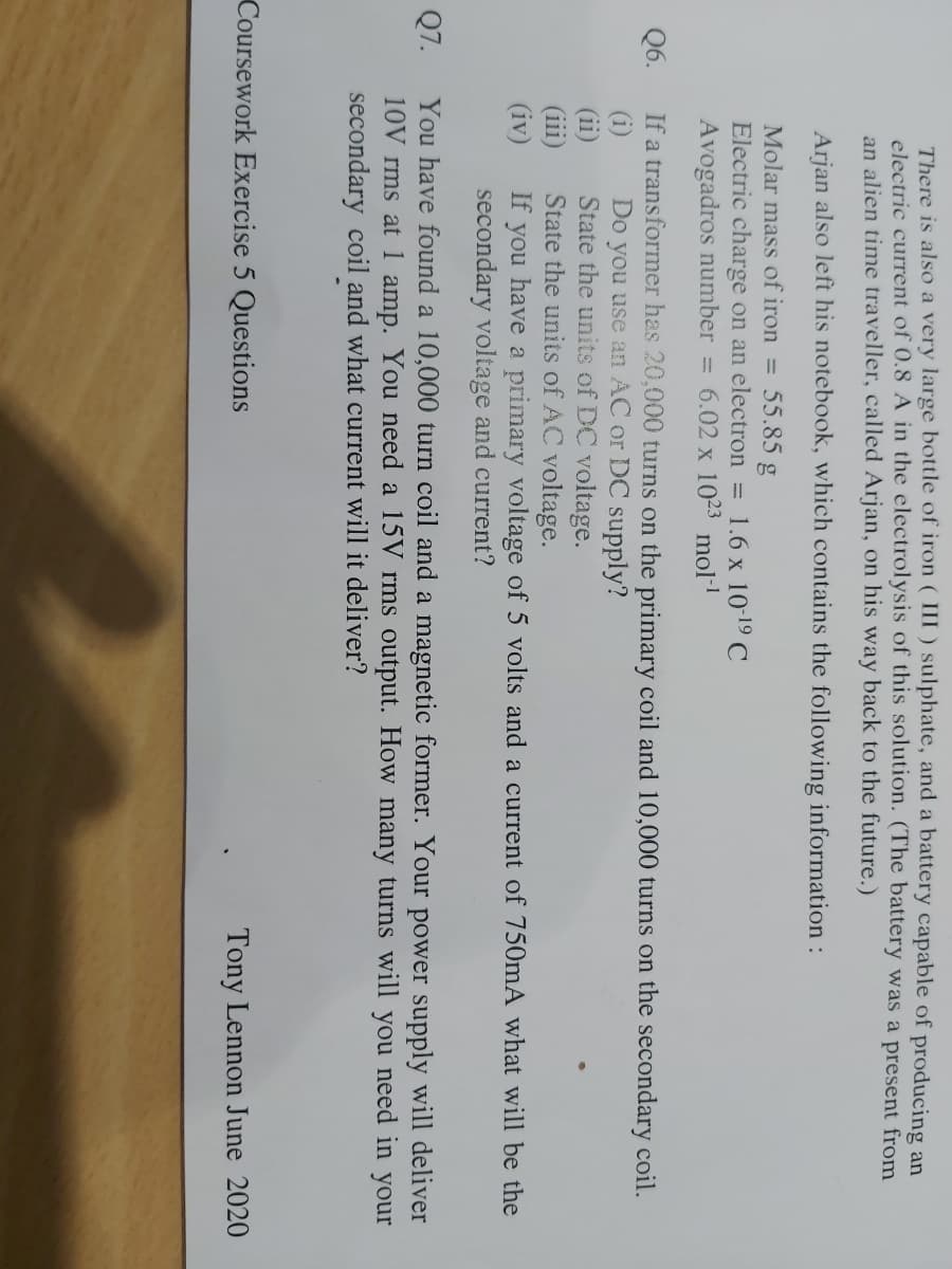 Q6.
Q7.
There is also a very large bottle of iron (III) sulphate, and a battery capable of producing an
electric current of 0.8 A in the electrolysis of this solution. (The battery was a present from
an alien time traveller, called Arjan, on his way back to the future.)
Arjan also left his notebook, which contains the following information :
Molar mass of iron = : 55.85 g
Electric charge on an electron = 1.6 x 10-¹⁹ C
Avogadros number = 6.02 x 1023 mol-¹
If a transformer has 20,000 turns on the primary coil and 10,000 turns on the secondary coil.
(1)
(iii)
(iv)
Do you use an AC or DC supply?
State the units of DC voltage.
State the units of AC voltage.
If you have a primary voltage of 5 volts and a current of 750mA what will be the
secondary voltage and current?
You have found a 10,000 turn coil and a magnetic former. Your power supply will deliver
10V rms at 1 amp. You need a 15V rms output. How many turns will you need in your
secondary coil and what current will it deliver?
Coursework Exercise 5 Questions
Tony Lennon June 2020