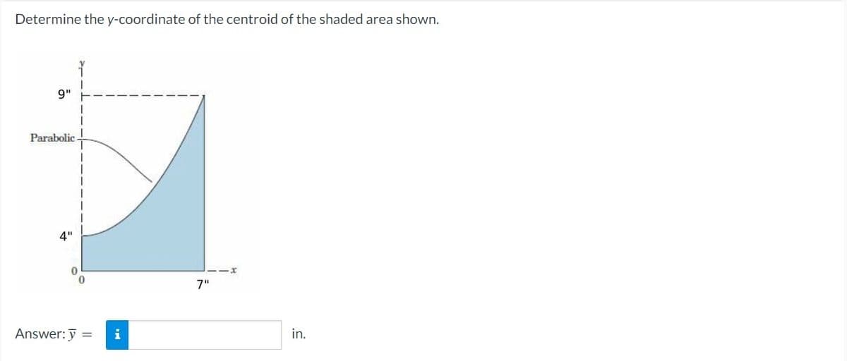 Determine the y-coordinate of the centroid of the shaded area shown.
9"
Parabolic
4"
0
0
Answer: y =
i
7"
in.