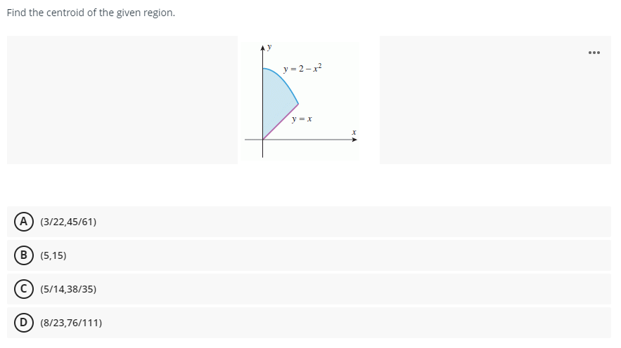 Find the centroid of the given region.
...
y = 2-x?
y =x
(A) (3/22,45/61)
(в) (5,15)
(5/14,38/35)
D) (8/23,76/111)
