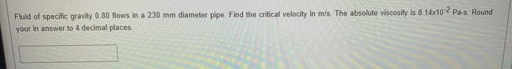 Fluid of specific gravity 0.80 flows in a 230 mm diameter pipe. Find the critical velocity in m/s. The absolute viscosity is 8.14x102 Pa-s. Round
your in answer to 4 decimal places.
