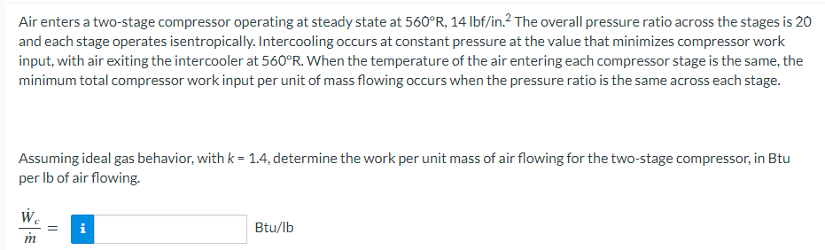 Air enters a two-stage compressor operating at steady state at 560°R, 14 Ibf/in.? The overall pressure ratio across the stages is 20
and each stage operates isentropically. Intercooling occurs at constant pressure at the value that minimizes compressor work
input, with air exiting the intercooler at 560°R. When the temperature of the air entering each compressor stage is the same, the
minimum total compressor work input per unit of mass flowing occurs when the pressure ratio is the same across each stage.
Assuming ideal gas behavior, with k = 1.4, determine the work per unit mass of air flowing for the two-stage compressor, in Btu
per Ib of air flowing.
W.
Btu/lb
m
