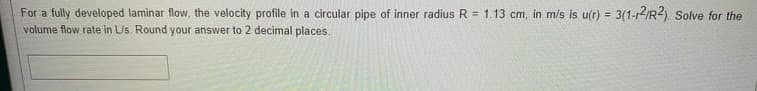 For a fully developed laminar flow, the velocity profile in a circular pipe of inner radius R = 1.13 cm, in m/s is u(r) = 3(1-12IR2). Solve for the
volume flow rate in LUs. Round your answer to 2 decimal places.
%3D
