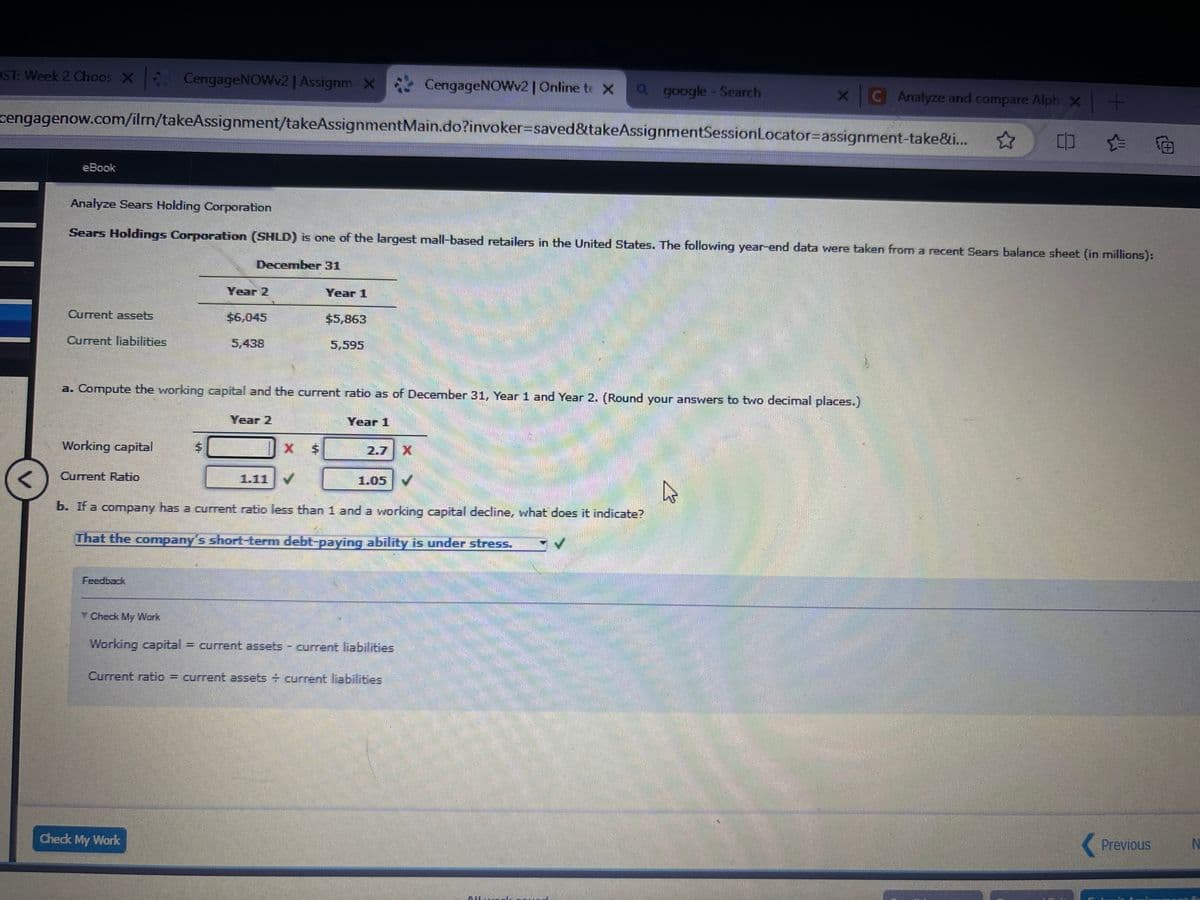 ST: Week 2 Choos X CengageNOWv2 | Assignm X
CengageNOWv2 | Online te X
a google - Search
XC Analyze and compare Alph x+
cengagenow.com/ilm/takeAssignment/takeAssignmentMain.do?invoker=saved&takeAssignmentSession Locator-assignment-take&i...
eBook
Analyze Sears Holding Corporation
Sears Holdings Corporation (SHLD) is one of the largest mall-based retailers in the United States. The following year-end data were taken from a recent Sears balance sheet (in millions):
December 31
Year 2
Current assets
Current liabilities
$6,045
Year 1
$5,863
5,595
a. Compute the working capital and the current ratio as of December 31, Year 1 and Year 2. (Round your answers to two decimal places.)
Year 2
Year 1
Working capital
$
X $
X
<
Current Ratio
1.11
1.05
b. If a company has a current ratio less than 1 and a working capital decline, what does it indicate?
That the company's short-term debt-paying ability is under stress.
Feedback
Check My Work
Working capital = current assets - current liabilities
Current ratio = current assets + current liabilities
Check My Work
W
Previous
N