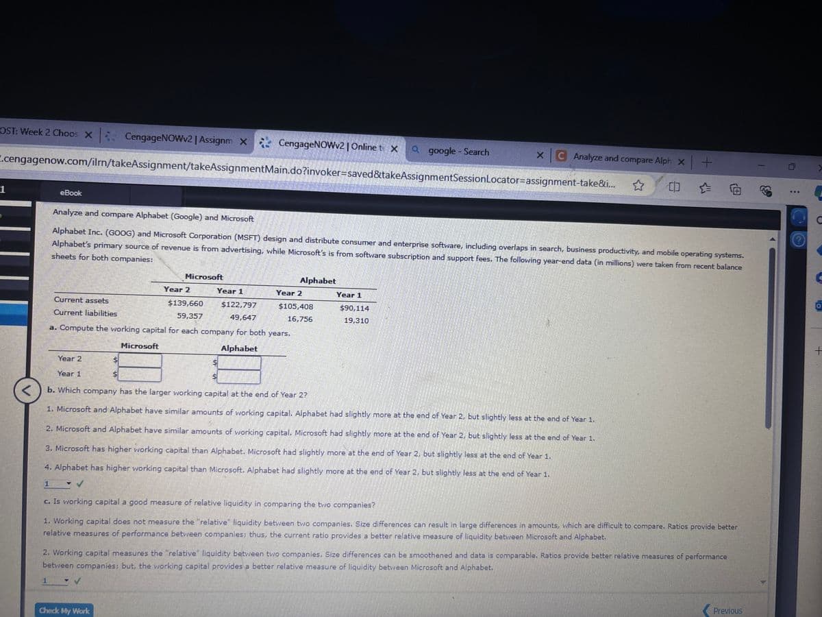 ST: Week 2 Choos X CengageNOWv2 | Assignm X
CengageNOWv2 | Online te X
a google - Search
XC Analyze and compare Alph x+
cengagenow.com/ilm/takeAssignment/takeAssignmentMain.do?invoker=saved&takeAssignmentSession Locator-assignment-take&i...
eBook
Analyze Sears Holding Corporation
Sears Holdings Corporation (SHLD) is one of the largest mall-based retailers in the United States. The following year-end data were taken from a recent Sears balance sheet (in millions):
December 31
Year 2
Current assets
Current liabilities
$6,045
Year 1
$5,863
5,595
a. Compute the working capital and the current ratio as of December 31, Year 1 and Year 2. (Round your answers to two decimal places.)
Year 2
Year 1
Working capital
$
X $
X
<
Current Ratio
1.11
1.05
b. If a company has a current ratio less than 1 and a working capital decline, what does it indicate?
That the company's short-term debt-paying ability is under stress.
Feedback
Check My Work
Working capital = current assets - current liabilities
Current ratio = current assets + current liabilities
Check My Work
W
Previous
N