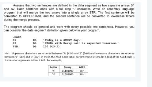 Assume that two sentences are defined in the data segment as two separate arrays S1
and S2. Each sentence ends with a full stop "." character. Write an assembly language
program that will merge the two arrays into a single array STR. The first sentence will be
converted to UPPERCASE and the second sentence will be converted to lowercase letters
during the merge process.
The program should be general and work with every possible two sentences. However, you
can consider the data segment definition given below in your program.
.DATA
s1
DB
"Today is a SUNNY day.
* STORM with Heavy rain is expected tomorrow.
82
DB
STR
DB
100 DUP (?)
Hint: Uppercase characters are ordered between 'A' (41H) and T (SAH) and lowercase characters are ordered
between 'a' (61H) and ' (7AH) in the in the ASCII Code table. For lowercase letters, bit 5 (d5) of the ASCII code is
1 where for uppercase letters it is 0. For example,
Letter
Binary
01101000
01001000
ASCII
'h
68H
"H
48H
