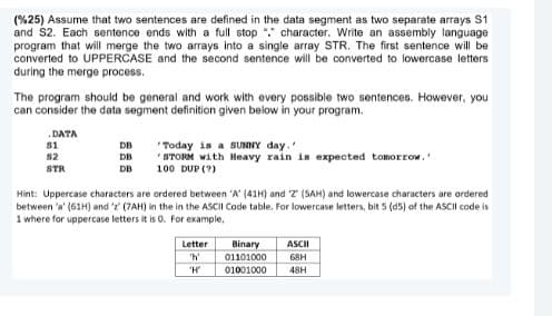 (%25) Assume that two sentences are defined in the data segment as two separate arrays S1
and S2. Each sentence ends with a full stop "." character. Write an assembly language
program that will merge the two arrays into a single array STR. The first sentence will be
converted to UPPERCASE and the second sentence will be converted to lowercase letters
during the merge process.
The program should be general and work with every possible two sentences. However, you
can consider the data segment definition given below in your program.
.DATA
"Today is a SUNNY day.
* STORM with Heavy rain is expected tomorrow.
100 DUP (?)
s1
DB
s2
DB
STR
DB
Hint: Uppercase characters are ordered between 'A' (41H) and T (SAH) and lowercase characters are ordered
between 'a' (61H) and ' (7AH) in the in the ASCII Code table. For lowercase letters, bit 5 (d5) of the ASCII code is
1 where for uppercase letters it is 0. For example,
Letter
ASCII
Binary
01101000
01001000
'h
68H
"H
48H
