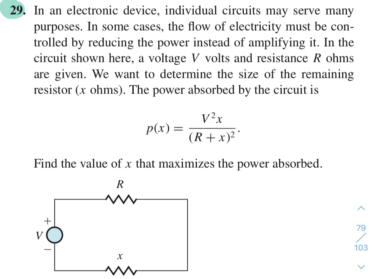 29. In an electronic device, individual circuits may serve many
purposes. In some cases, the flow of electricity must be con-
trolled by reducing the power instead of amplifying it. In the
circuit shown here, a voltage V volts and resistance R ohms
are given. We want to determine the size of the remaining
resistor (x ohms). The power absorbed by the circuit is
V²x
p(x) =
(R +x)?
Find the value of x that maximizes the power absorbed.
R
+
79
V
103
>
