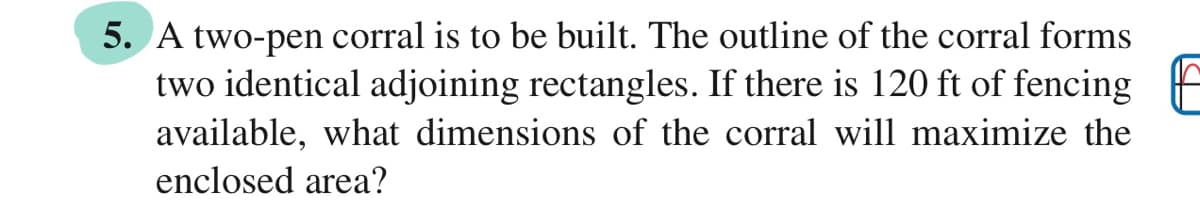 5. A two-pen corral is to be built. The outline of the corral forms
two identical adjoining rectangles. If there is 120 ft of fencing
available, what dimensions of the corral will maximize the
enclosed area?
