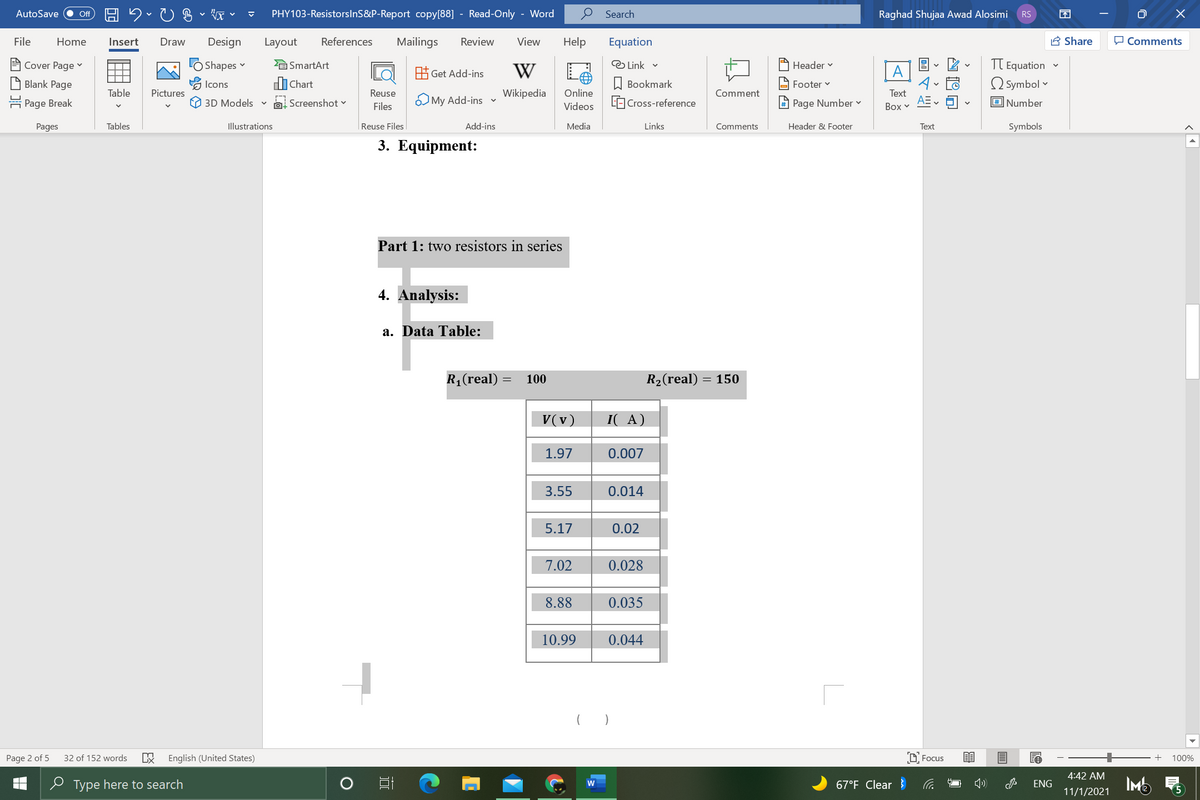 AutoSave
PHY103-ResistorslnS&P-Report copy[88] - Read-Only - Word
Search
Raghad Shujaa Awad Alosimi
ff
RS
File
Home
Insert
Draw
Design
Layout
References
Mailings
Review
View
Help
Equation
A Share
O Comments
TT Equation
O Symbol v
A Cover Page v
LO Shapes v
E SmartArt
E Get Add-ins
W
Link v
Header v
A
A Blank Page
Icons
di Chart
W Bookmark
A Footer v
Table
Pictures
Reuse
O My Add-ins v
Wikipedia
Online
L Cross-reference
Comment
Text
AE
몸 Page Break
3D Models v
Screenshot v
Files
Videos
A Page Number v
Воx v
O Number
Pages
Tables
Illustrations
Reuse Files
Add-ins
Media
Links
Comments
Header & Footer
Text
Symbols
3. Equipment:
Part 1: two resistors in series
4. Analysis:
a. Data Table:
R1(real)
100
R2(real) = 150
V(v)
I( A)
1.97
0.007
3.55
0.014
5.17
0.02
7.02
0.028
8.88
0.035
10.99
0.044
Page 2 of 5
32 of 152 words
English (United States)
D, Focus
+
100%
4:42 AM
O Type here to search
67°F Clear }
IMb
ENG
11/1/2021
