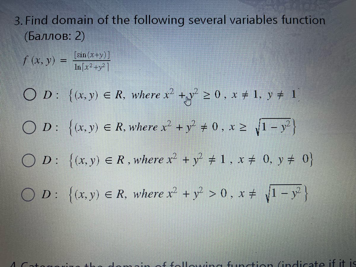 3. Find domain of the following several variables function
(Баллов: 2)
f (x, y) =
[sin (x+y)]
In[x2 +y²]
O D: {(x, y) E R, where x +y > 0, x # 1, y # 1
O D: > 1 - y}
{(x, y) e R, where x +y + 0, x >
O D: {(x,y) ER, where x + y # 1, x # 0, y # 0}
D: 1-y}
{(x, y) e R, where x +y > 0. x +
f following function (indicate if it is
