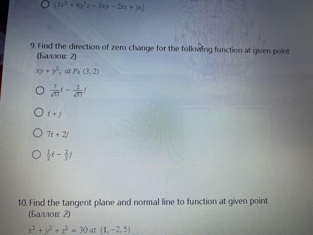 (3x + 6y z- 3xy - 2xz + yz)
9. Find the direction of zero change for the following function at given point
(Баллов: 2)
xy + y, at Po (3, 2)
O i +j
O 7i + 2j
10. Find the tangent plane and normal line to function at given point
(Баллов: 2)
x? + y? + z = 30 at (1, -2, 5)
