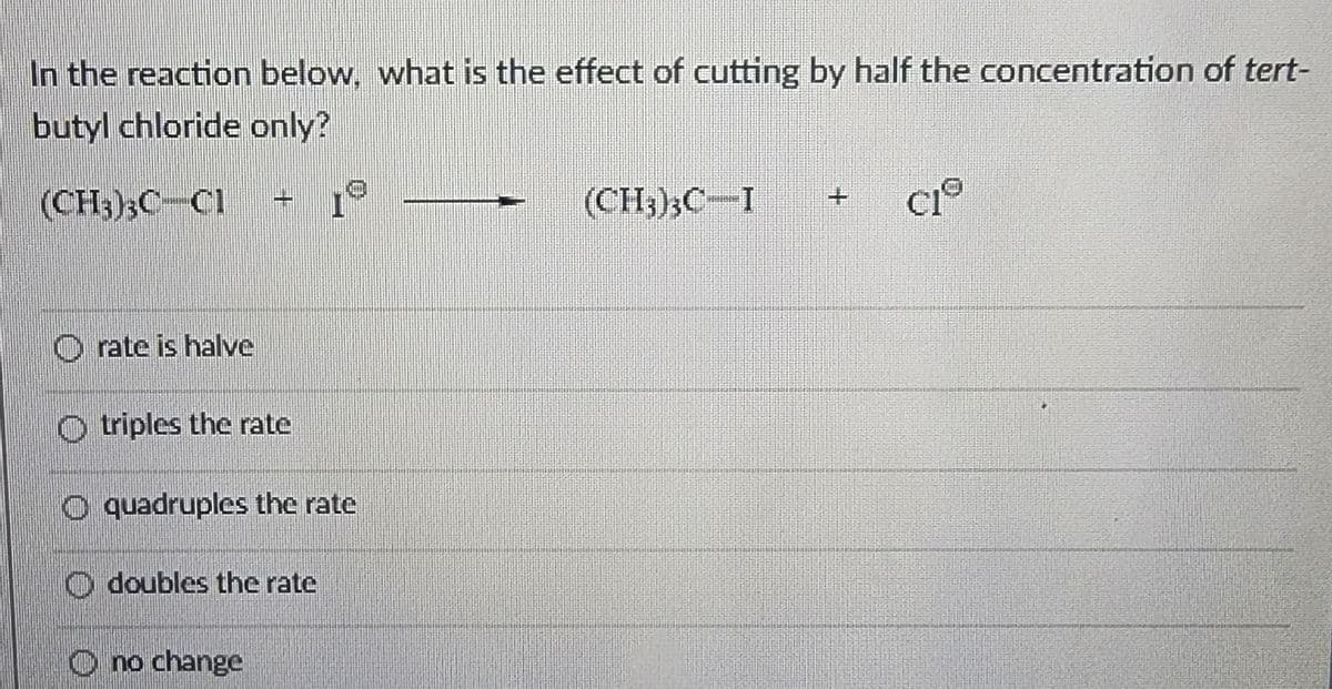 In the reaction below, what is the effect of cutting by half the concentration of tert-
butyl chloride only?
(CH3)3C-C1
Orate is halve
triples the rate
O quadruples the rate
doubles the rate
1º
no change
(CH3)3C-I + CIⓇ