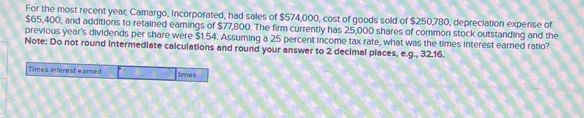 For the most recent year, Camargo, Incorporated, had sales of $574,000, cost of goods sold of $250,780, depreciation expense of
$65,400, and additions to retained earnings of $77,800. The firm currently has 25,000 shares of common stock outstanding and the
previous year's dividends per share were $1.54. Assuming a 25 percent Income tax rate, what was the times Interest earned ratlo?
Note: Do not round Intermediate calculations and round your answer to 2 decimal places, e.g., 32.16.
Times interest earned
times