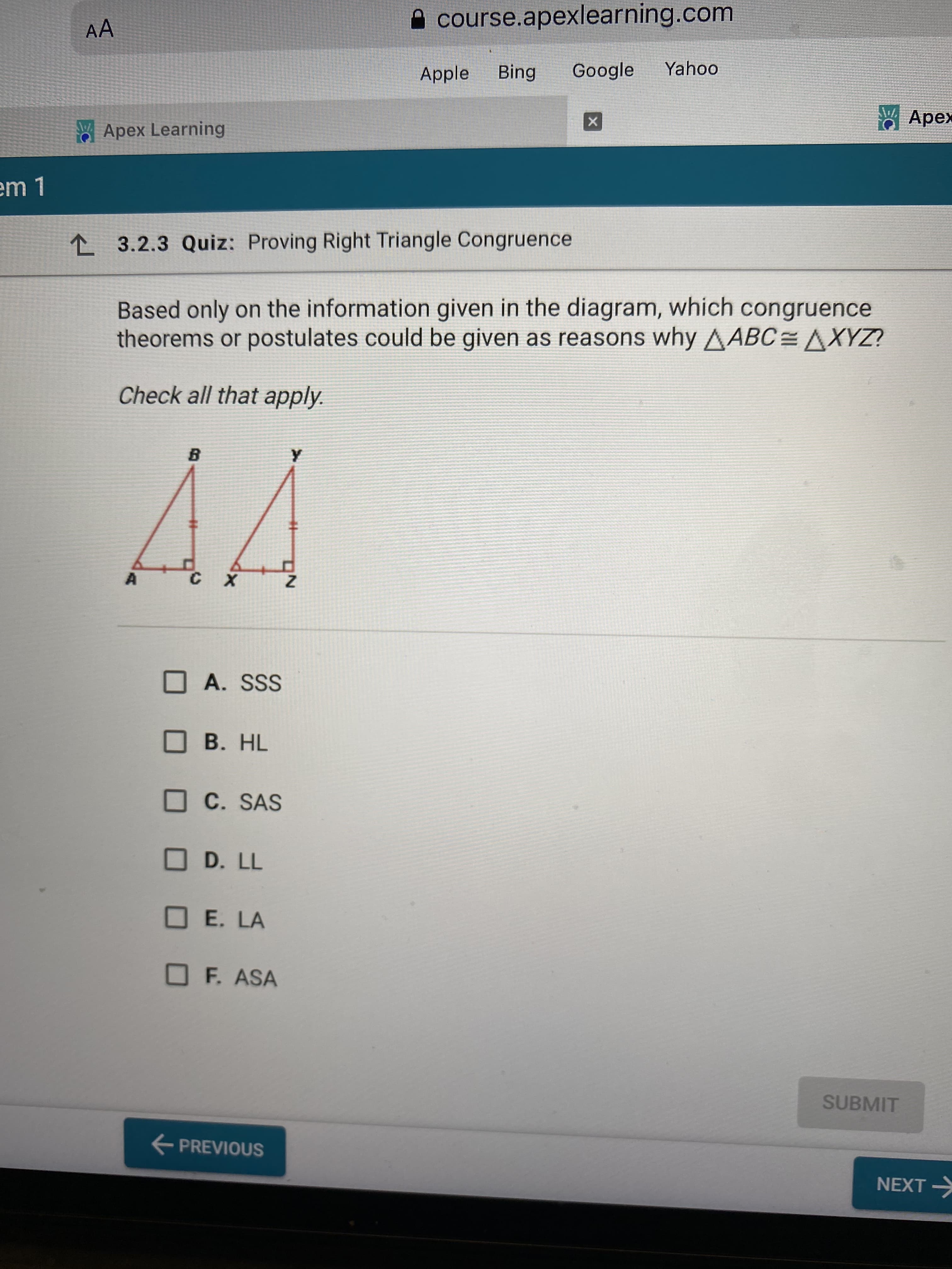 %23
A course.apexlearning.com
AA
Apple
Bing
Google
Yahoo
* Apex
WApex Learning
L 3.2.3 Quiz: Proving Right Triangle Congruence
Based only on the information given in the diagram, which congruence
theorems or postulates could be given as reasons why AABC=AXYZ?
Check all that apply.
O A. SSS
B. HL
OC. SAS
O D. LL
OE. LA
F. ASA
SUBMIT
E PREVIOUS
NEXT >

