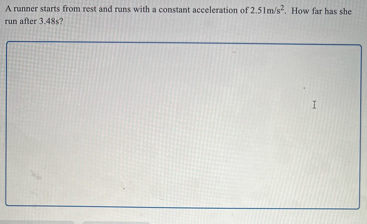 A runner starts from rest and runs with a constant acceleration of 2.51m/s². How far has she
run after 3.48s?
