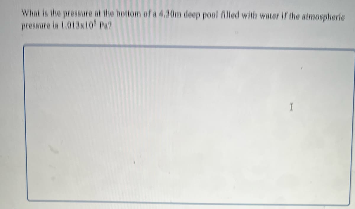 What is the pressure at the bottom of a 4.30m deep pool filled with water if the atmospheric
pressure is 1.013x10 Pa?
