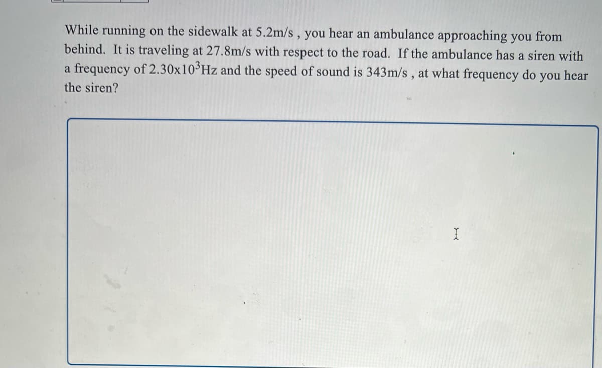 While running on the sidewalk at 5.2m/s , you hear an ambulance approaching you from
behind. It is traveling at 27.8m/s with respect to the road. If the ambulance has a siren with
a frequency of 2.30x10°Hz and the speed of sound is 343m/s , at what frequency do you hear
the siren?
