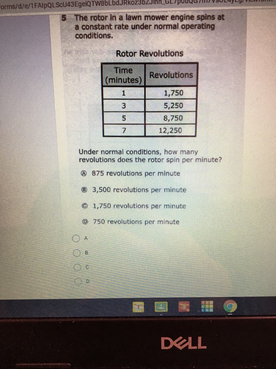 orms/d/e/1FAlpQLScU43EgeiQTW8bLbdJRkoz3b2JInh_GL
The rotor in a lawn mower engine spins at
a constant rate under normal operating
conditions.
Rotor Revolutions
Time
Revolutions
(minutes)
1
1,750
3
5,250
5.
8,750
12,250
Under normal conditions, how many
revolutions does the rotor spin per minute?
@ 875 revolutions per minute
® 3,500 revolutions per minute
©1,750 revolutions per minute
O 750 revolutions per minute
DELL
