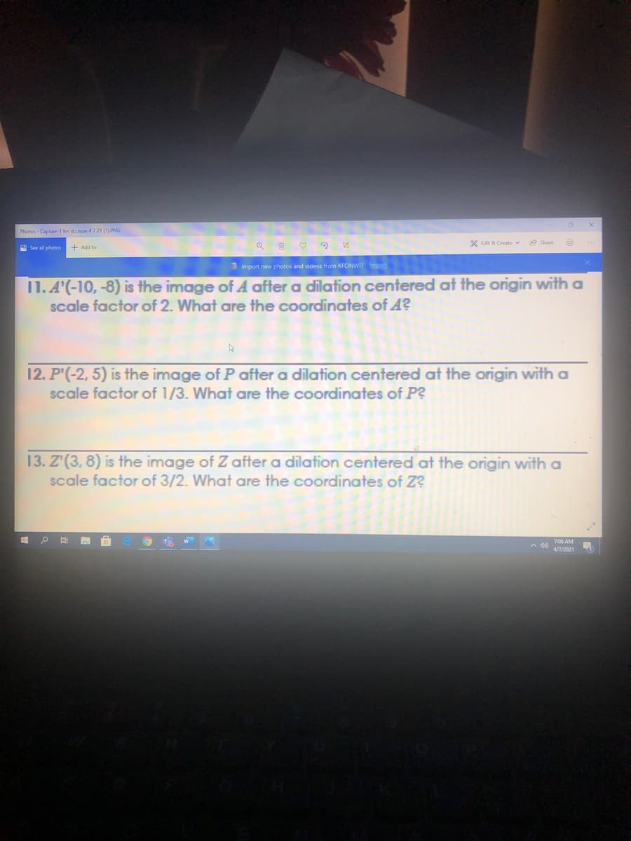 Photos - Capture 1 for do now 4721 (1PNG
X Edit & Create v
e Share
See all photos
1 Import new photos and videos from KFONWI? Import
11. A'(-10, -8) is the image of A after a dilation centered at the origin with a
scale factor of 2. What are the coordinates of A?
12. P'(-2, 5) is the image of P after a dilation centered at the origin with a
scale factor of 1/3. What are the coordinates of P?
13. Z'(3, 8) is the image of Z after a dilation centered at the origin with a
scale factor of 3/2. What are the coordinates of Z?
of
7:06 AM
A 4)
47/2021

