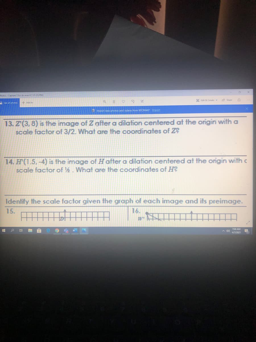 Photos Capture 1 for do now 47 21 (11PNG
X Edit & Create v
e Share
A See all photos
+ Add to
from KFONWI? Import
13. Z'(3, 8) is the image of Z after a dilation centered at the origin with a
scale factor of 3/2. What are the coordinates of Z?
14. H(1.5,-4) is the image of H after a dilation centered at the origin with c
scale factor of ½. What are the coordinates of H?
Identify the scale factor given the graph of each image and its preimage.
15.
16.
7:00 AM
4/7/2021
