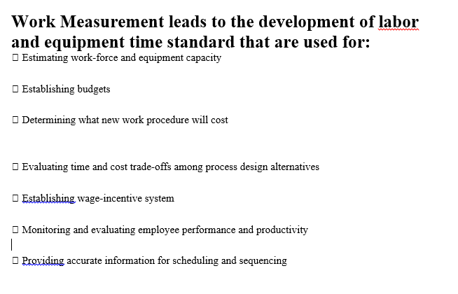 Work Measurement leads to the development of labor
and equipment time standard that are used for:
O Estimating work-force and equipment capacity
O Establishing budgets
O Determining what new work procedure will cost
O Evaluating time and cost trade-offs among process design alternatives
O Establishing wage-incentive system
O Monitoring and evaluating employee performance and productivity
|
O Providing accurate information for scheduling and sequencing
