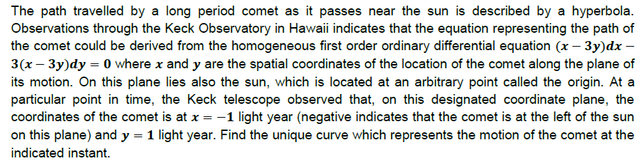 The path travelled by a long period comet as it passes near the sun is described by a hyperbola.
Observations through the Keck Observatory in Hawaii indicates that the equation representing the path of
the comet could be derived from the homogeneous first order ordinary differential equation (x – 3y)dx –
3(x – 3y)dy = 0 where x and y are the spatial coordinates of the location of the comet along the plane of
its motion. On this plane lies also the sun, which is located at an arbitrary point called the origin. At a
particular point in time, the Keck telescope observed that, on this designated coordinate plane, the
coordinates of the comet is at x =-1 light year (negative indicates that the comet is at the left of the sun
on this plane) and y
1 light year. Find the unique curve which represents the motion of the comet at the
indicated instant.
