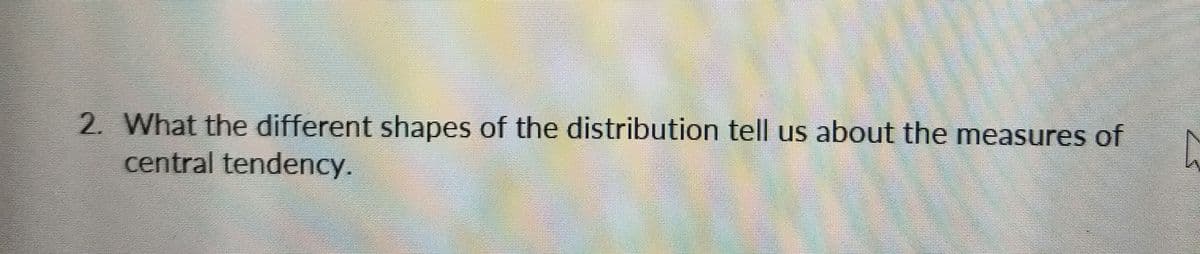 2. What the different shapes of the distribution tell us about the measures of
central tendency.
