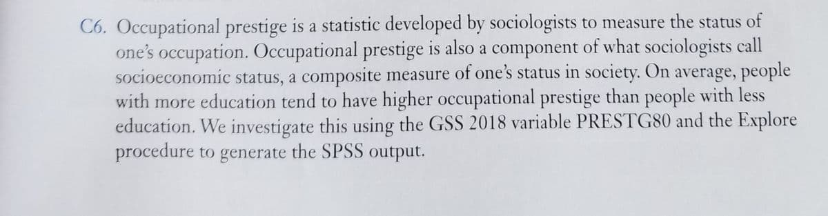 C6. Occupational prestige is a statistic developed by sociologists to measure the status of
one's occupation. Occupational prestige is also a component of what sociologists call
socioeconomic status, a composite measure of one's status in society. On average, people
with more education tend to have higher occupational prestige than people with less
education. We investigate this using the GSS 2018 variable PRESTG80 and the Explore
procedure to generate the SPSS output.
