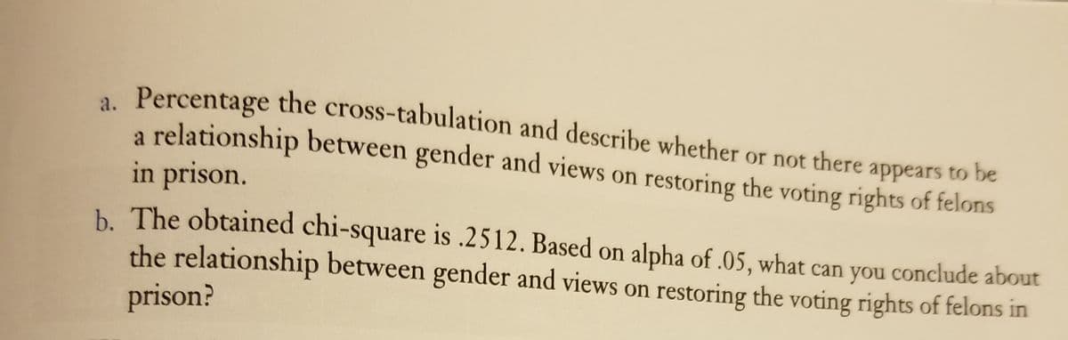 a.
Percentage the cross-tabulation and describe whether or not there appears to be
relationship between gender and views on restoring the voting rights of felons
in prison.
h The obtained chi-square is .2512. Based on alpha of .05, what can you conclude about
the relationship between gender and views on restoring the voting rights of felons in
prison?
