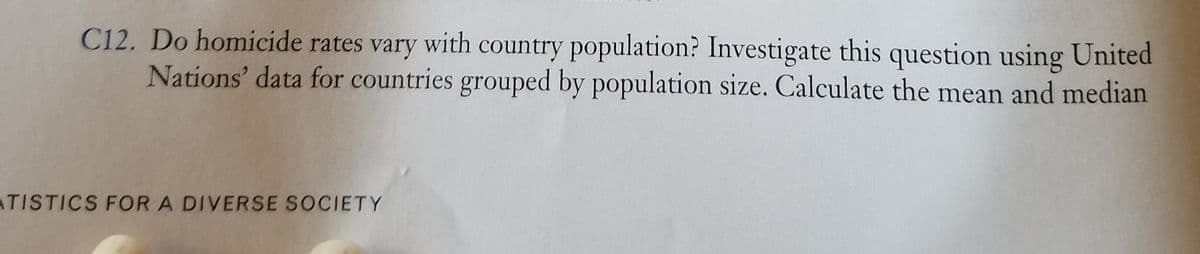 C12. Do homicide rates vary with country population? Investigate this question using United
Nations' data for countries grouped by population size. Calculate the mean and median
ATISTICS FOR A DIVERSE SOCIETY
