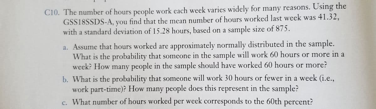 C10. The number of hours people work each week varies widely for many reasons. Using the
GSS18SSDS-A, you find that the mean number of hours worked last week was 41.32,
with a standard deviation of 15.28 hours, based on a sample size of 875.
a. Assume that hours worked are approximately normally distributed in the sample.
What is the probability that someone in the sample will work 60 hours or more in a
week? How many people in the sample should have worked 60 hours or more?
b. What is the probability that someone will work 30 hours or fewer in a week (i.e.,
work part-time)? How many people does this represent in the sample?
c. What number of hours worked per week corresponds to the 60th percent?
