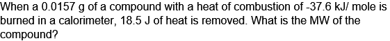 When a 0.0157 g of a compound with a heat of combustion of -37.6 kJ/mole is
burned in a calorimeter, 18.5 J of heat is removed. What is the MW of the
compound?