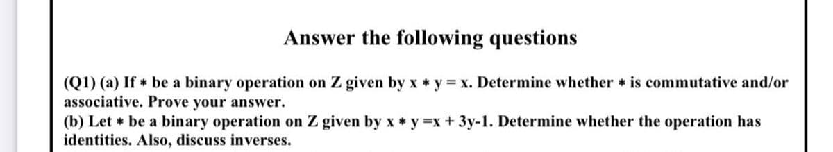 Answer the following questions
(Q1) (a) If * be a binary operation on Z given by x * y x. Determine whether is commutative and/or
associative. Prove your answer.
(b) Let * be a binary operation on Z given by x * y =x + 3y-1. Determine whether the operation has
identities. Also, discuss inverses.
