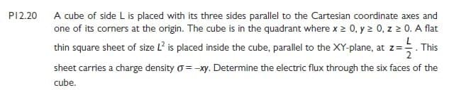 P12.20 A cube of side L is placed with its three sides parallel to the Cartesian coordinate axes and
one of its corners at the origin. The cube is in the quadrant where x > 0, y 2 0, z 0. A flat
L
thin square sheet of size L? is placed inside the cube, parallel to the XY-plane, at z=. This
sheet carries a charge density o=-xy. Determine the electric flux through the six faces of the
cube.
