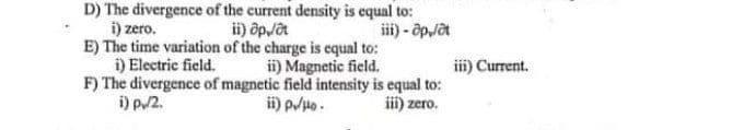 D) The divergence of the current density is equal to:
i) õpjat
iii) - õpjat
i) zero.
E) The time variation of the charge is equal to:
i) Electric field.
F) The divergence of magnetic field intensity is equal to:
i) p2.
ii) Magnetic field.
iii) Current.
ii) p/Ho.
iii) zero.
